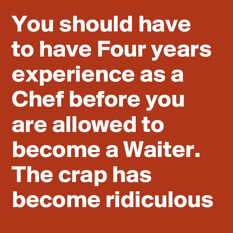 You should have to have Four years experience as a Chef before you are allowed to become a Waiter. The crap has become ridiculous