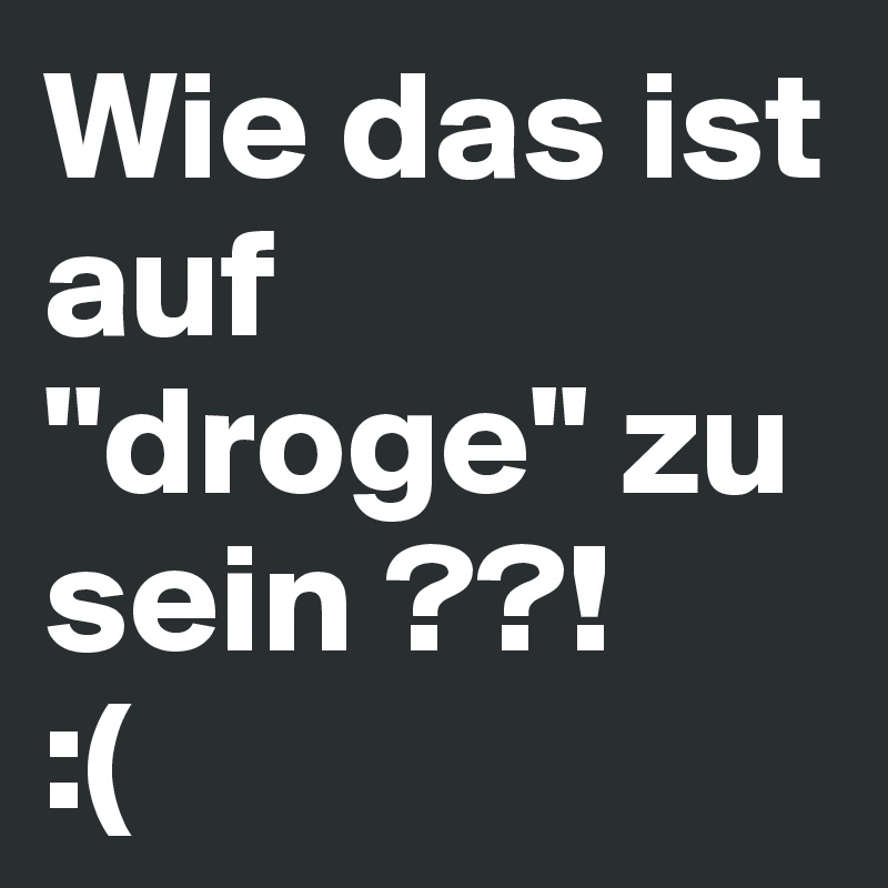 Wie das ist auf "droge" zu sein ??!       :(