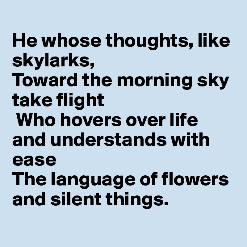 
He whose thoughts, like skylarks,
Toward the morning sky take flight
 Who hovers over life and understands with ease
The language of flowers and silent things. 
