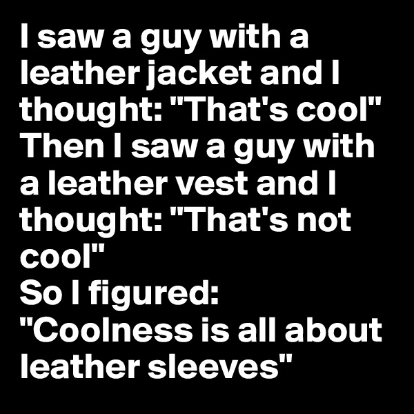 I saw a guy with a leather jacket and I thought: "That's cool"
Then I saw a guy with a leather vest and I thought: "That's not cool"
So I figured: "Coolness is all about leather sleeves"