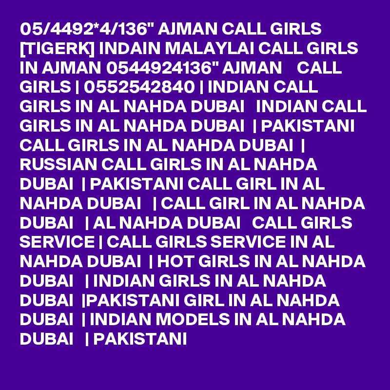 05/4492*4/136" AJMAN CALL GIRLS [TIGERK] INDAIN MALAYLAI CALL GIRLS IN AJMAN 0544924136" AJMAN    CALL GIRLS | 0552542840 | INDIAN CALL GIRLS IN AL NAHDA DUBAI   INDIAN CALL GIRLS IN AL NAHDA DUBAI  | PAKISTANI CALL GIRLS IN AL NAHDA DUBAI  | RUSSIAN CALL GIRLS IN AL NAHDA DUBAI  | PAKISTANI CALL GIRL IN AL NAHDA DUBAI   | CALL GIRL IN AL NAHDA DUBAI   | AL NAHDA DUBAI   CALL GIRLS SERVICE | CALL GIRLS SERVICE IN AL NAHDA DUBAI  | HOT GIRLS IN AL NAHDA DUBAI   | INDIAN GIRLS IN AL NAHDA DUBAI  |PAKISTANI GIRL IN AL NAHDA DUBAI  | INDIAN MODELS IN AL NAHDA DUBAI   | PAKISTANI 