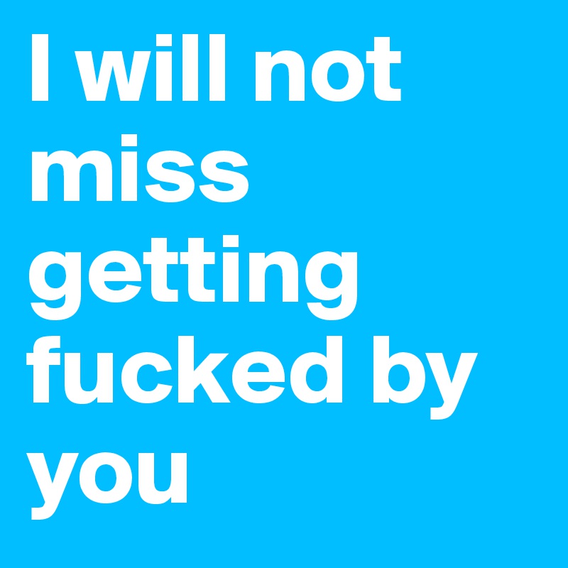 I will not miss getting fucked by you