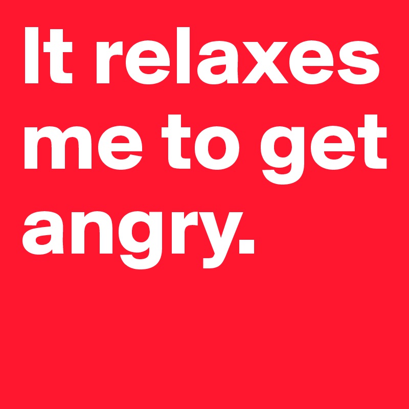 It relaxes me to get angry. 

