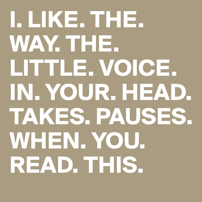 I. LIKE. THE. WAY. THE. LITTLE. VOICE. IN. YOUR. HEAD. TAKES. PAUSES. WHEN. YOU. READ. THIS.