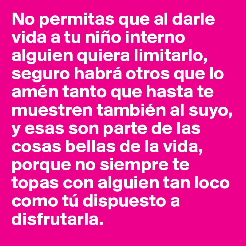 No permitas que al darle vida a tu niño interno alguien quiera limitarlo, seguro habrá otros que lo amén tanto que hasta te muestren también al suyo, y esas son parte de las cosas bellas de la vida, porque no siempre te topas con alguien tan loco como tú dispuesto a disfrutarla.