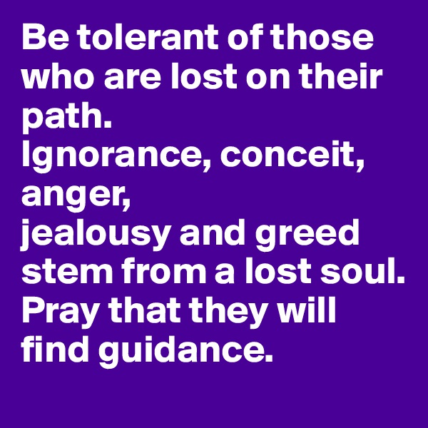 Be tolerant of those who are lost on their path.
Ignorance, conceit, anger,
jealousy and greed stem from a lost soul.
Pray that they will find guidance.