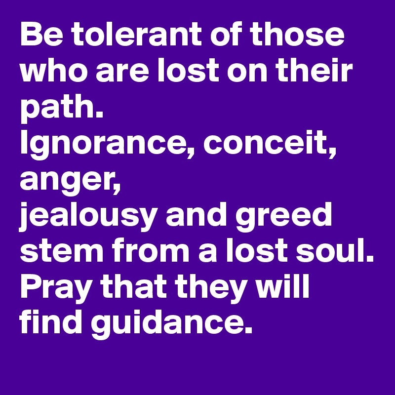 Be tolerant of those who are lost on their path.
Ignorance, conceit, anger,
jealousy and greed stem from a lost soul.
Pray that they will find guidance.