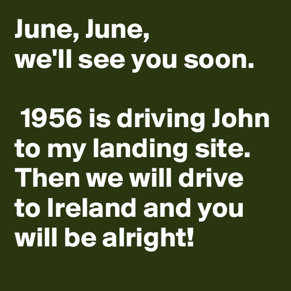 June, June, 
we'll see you soon.

 1956 is driving John to my landing site.
Then we will drive to Ireland and you will be alright!   