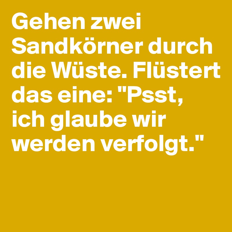 Gehen zwei Sandkörner durch die Wüste. Flüstert das eine: "Psst, ich glaube wir werden verfolgt."
 
