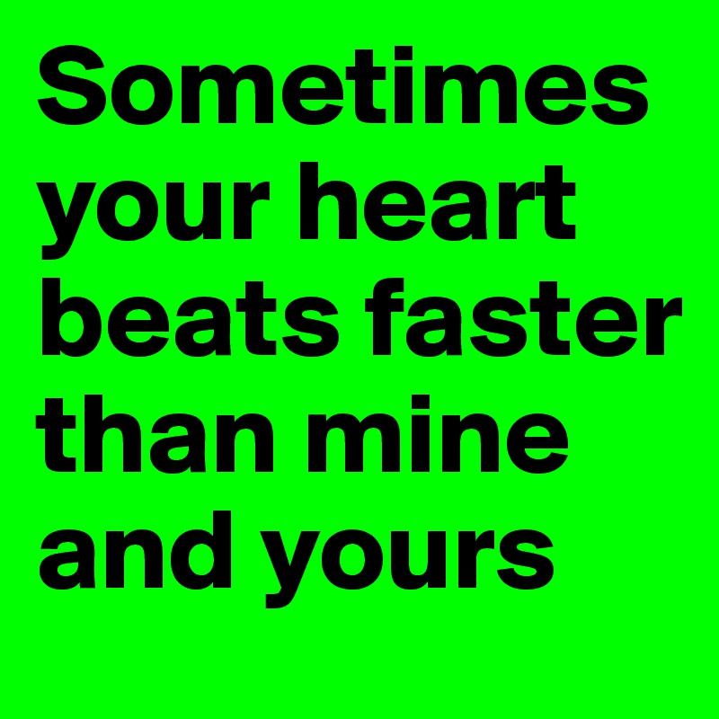 Sometimes your heart beats faster than mine and yours