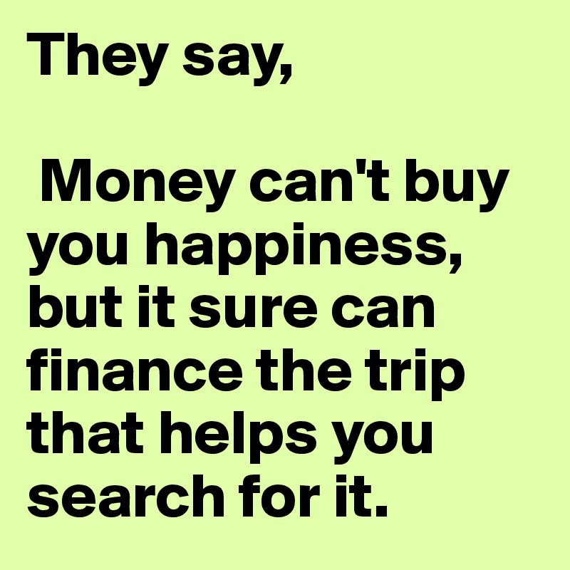 They say,
 
 Money can't buy you happiness, but it sure can finance the trip that helps you search for it.