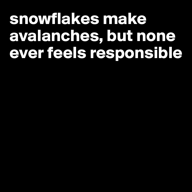 snowflakes make avalanches, but none ever feels responsible





