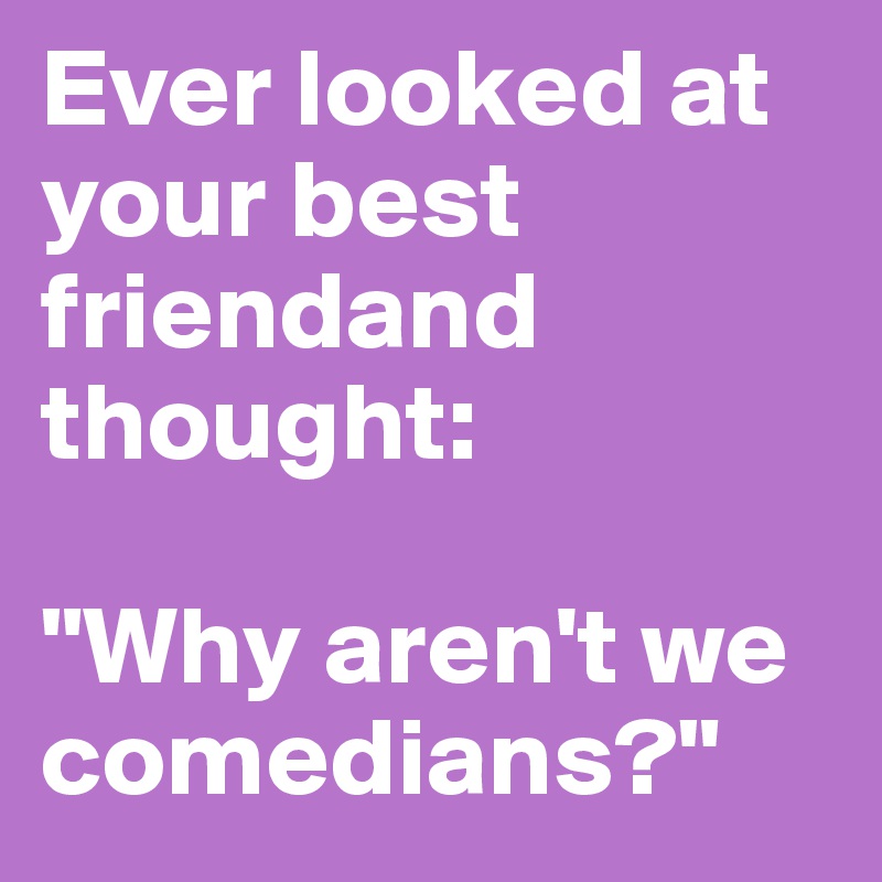 Ever looked at your best friendand thought:

"Why aren't we comedians?"