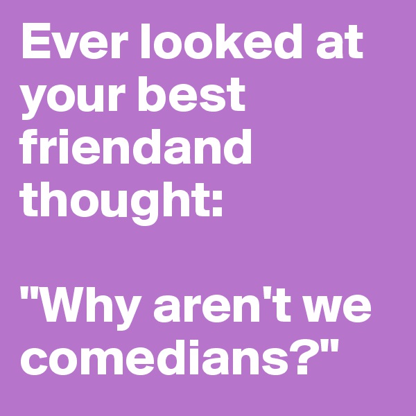 Ever looked at your best friendand thought:

"Why aren't we comedians?"