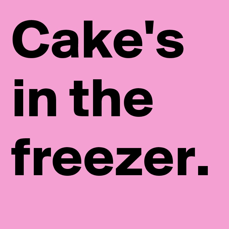 Cake's in the freezer.