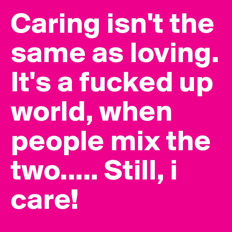 Caring isn't the same as loving. It's a fucked up world, when people mix the two..... Still, i care!