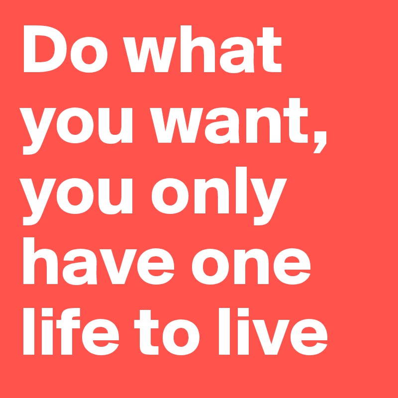 Do what you want, you only have one life to live