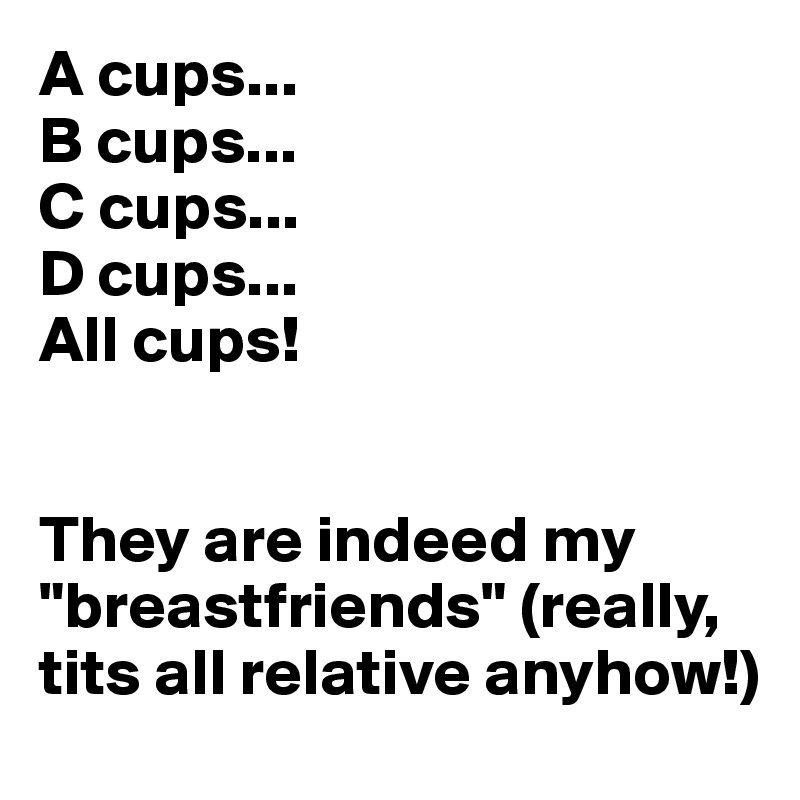 A cups...
B cups...
C cups...
D cups...
All cups! 


They are indeed my "breastfriends" (really, tits all relative anyhow!)