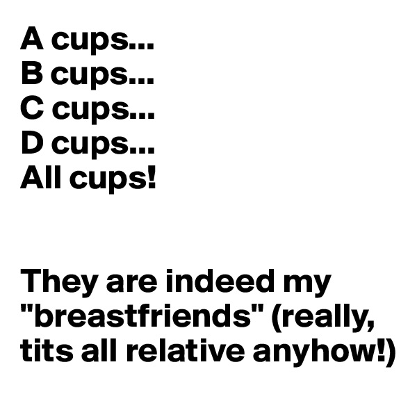 A cups...
B cups...
C cups...
D cups...
All cups! 


They are indeed my "breastfriends" (really, tits all relative anyhow!)