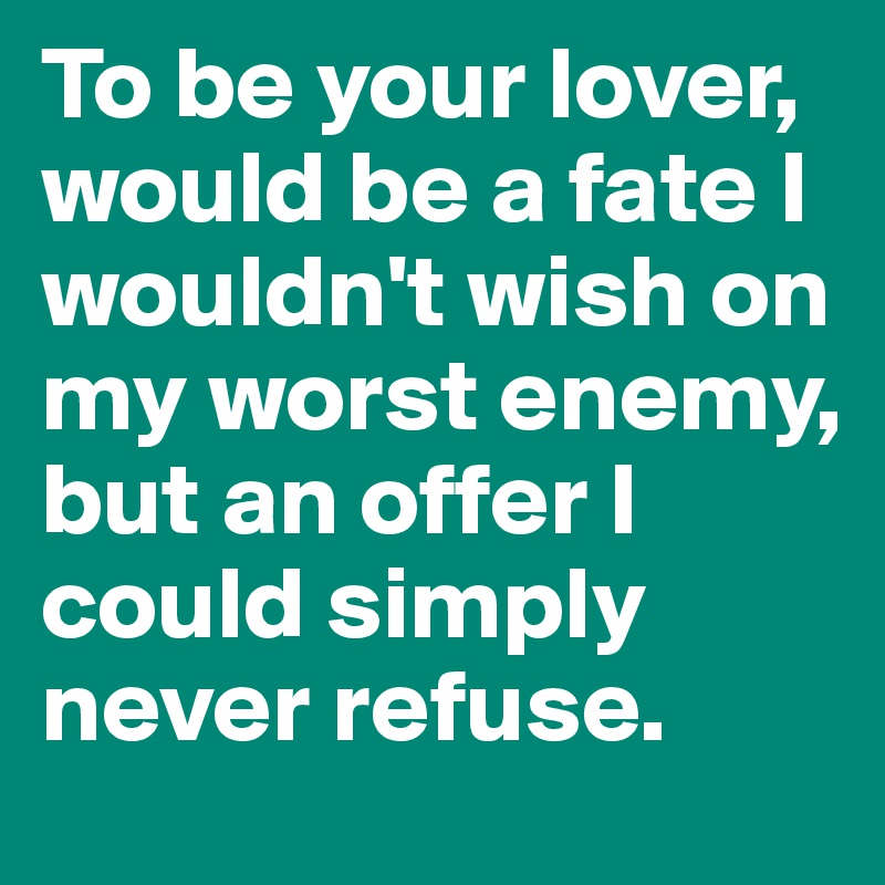 To be your lover, would be a fate I wouldn't wish on my worst enemy, but an offer I could simply never refuse.