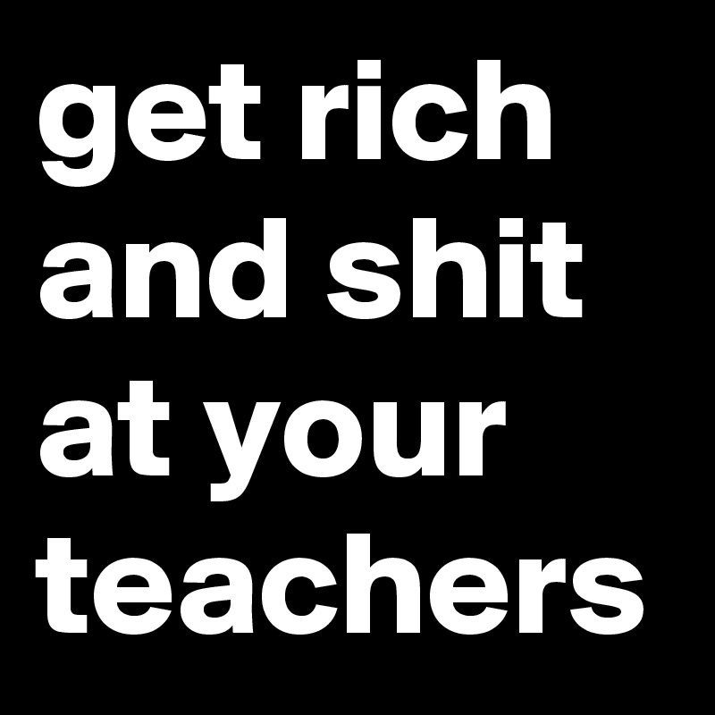 get rich and shit at your teachers