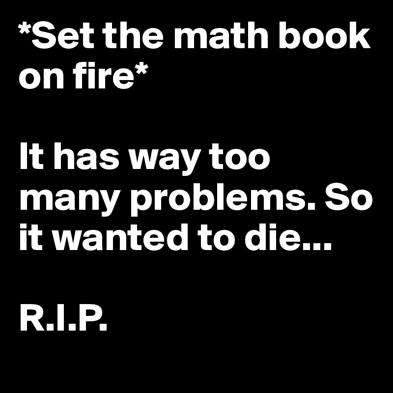 *Set the math book on fire*

It has way too many problems. So it wanted to die...

R.I.P.