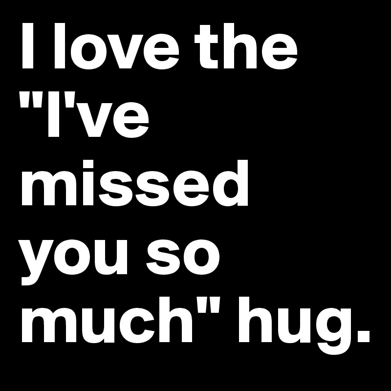 I love the "I've missed you so much" hug.