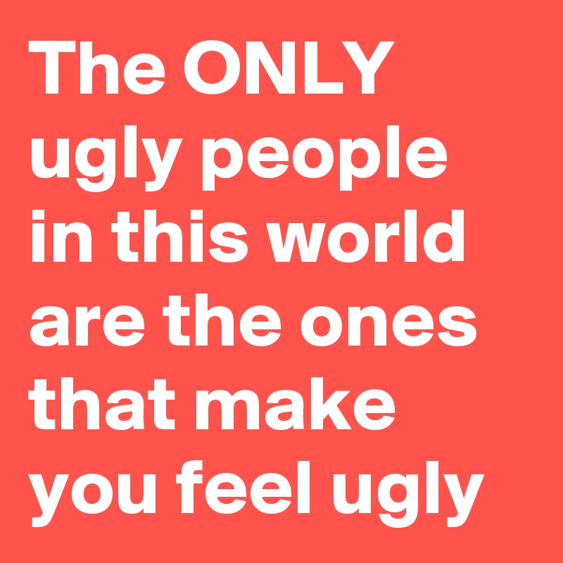 The ONLY
ugly people in this world are the ones that make you feel ugly
