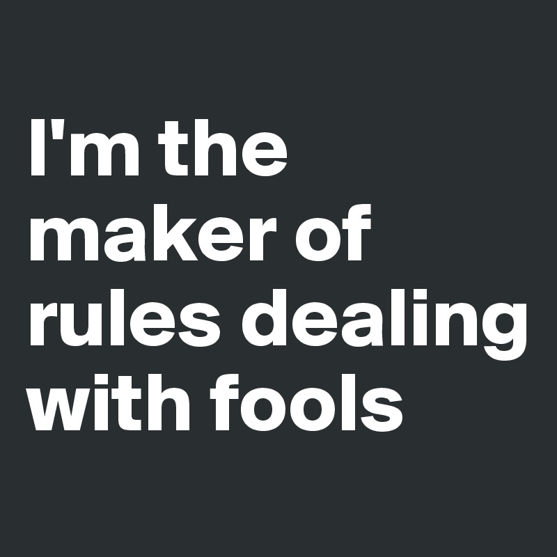 
I'm the maker of rules dealing with fools