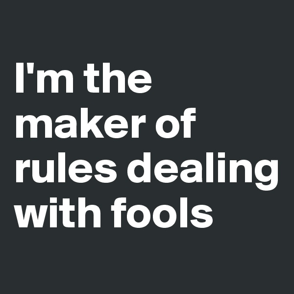 
I'm the maker of rules dealing with fools