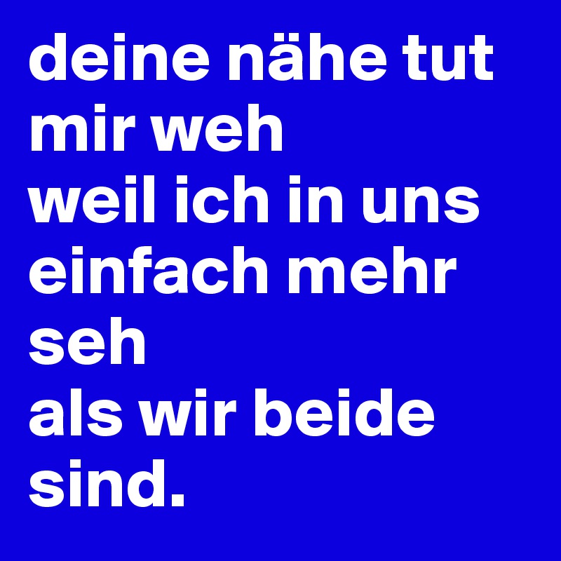 deine nähe tut mir weh 
weil ich in uns einfach mehr seh 
als wir beide sind.