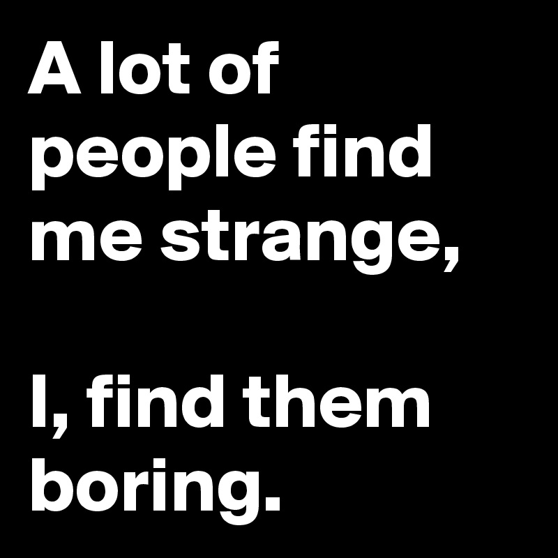 A lot of people find me strange,

I, find them boring.