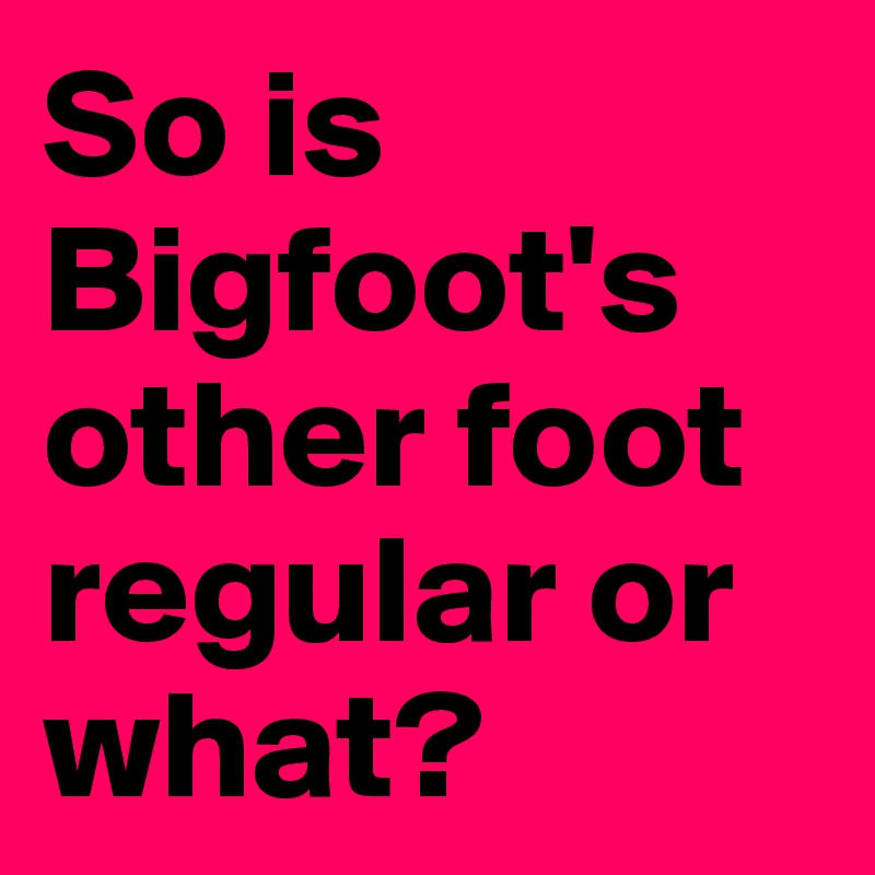 So is Bigfoot's other foot regular or what?