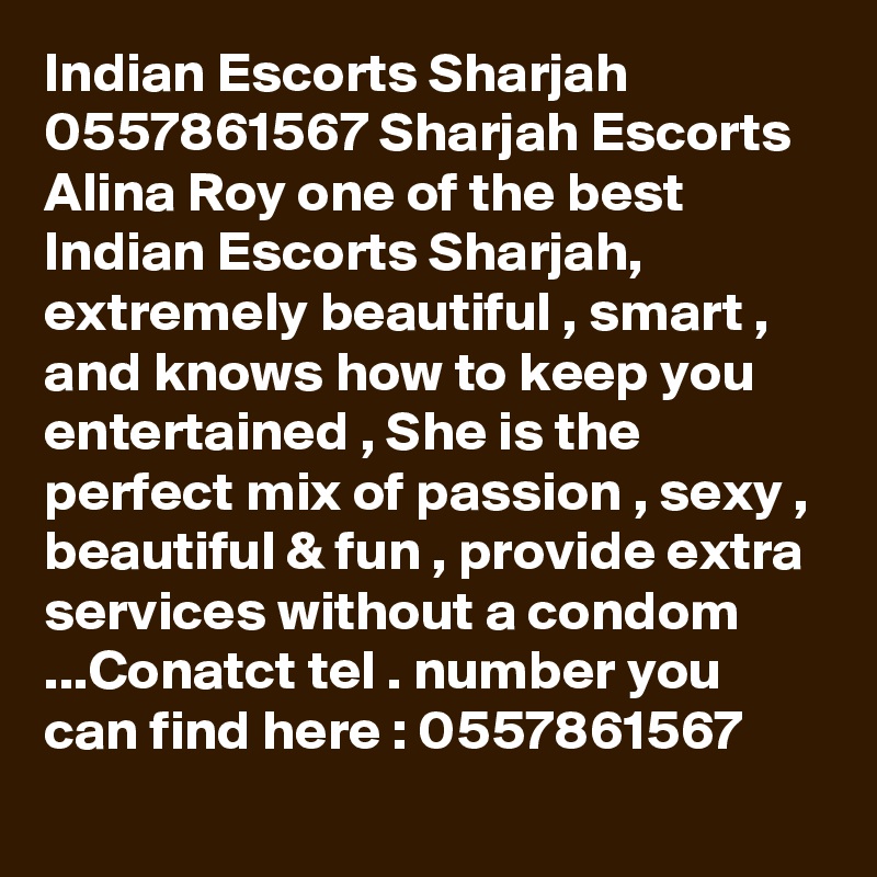 Indian Escorts Sharjah 0557861567 Sharjah Escorts
Alina Roy one of the best Indian Escorts Sharjah, extremely beautiful , smart , and knows how to keep you entertained , She is the perfect mix of passion , sexy , beautiful & fun , provide extra services without a condom ...Conatct tel . number you can find here : 0557861567 
