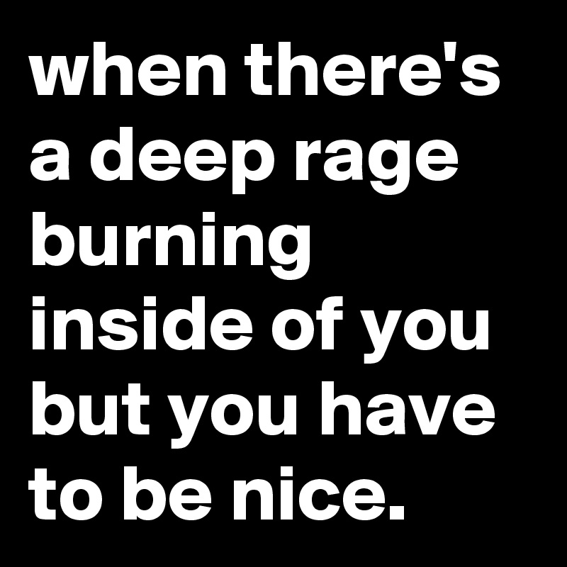 when there's a deep rage burning inside of you but you have to be nice.