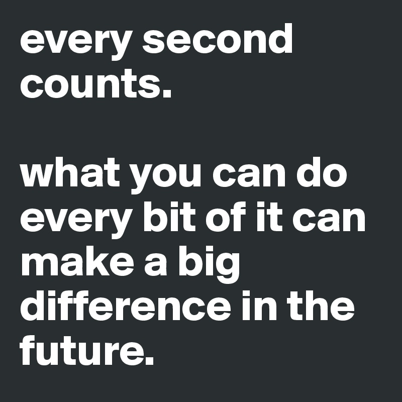 every second counts. 

what you can do every bit of it can make a big difference in the future.