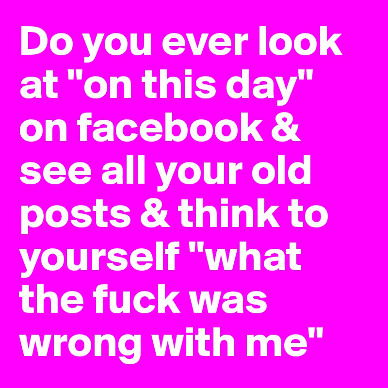 Do you ever look at "on this day" on facebook & see all your old posts & think to yourself "what the fuck was wrong with me"