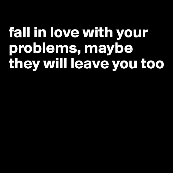 
fall in love with your problems, maybe they will leave you too




