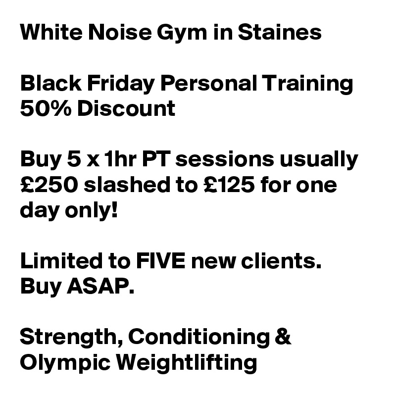 White Noise Gym in Staines

Black Friday Personal Training 50% Discount

Buy 5 x 1hr PT sessions usually £250 slashed to £125 for one day only!

Limited to FIVE new clients. 
Buy ASAP.

Strength, Conditioning & 
Olympic Weightlifting