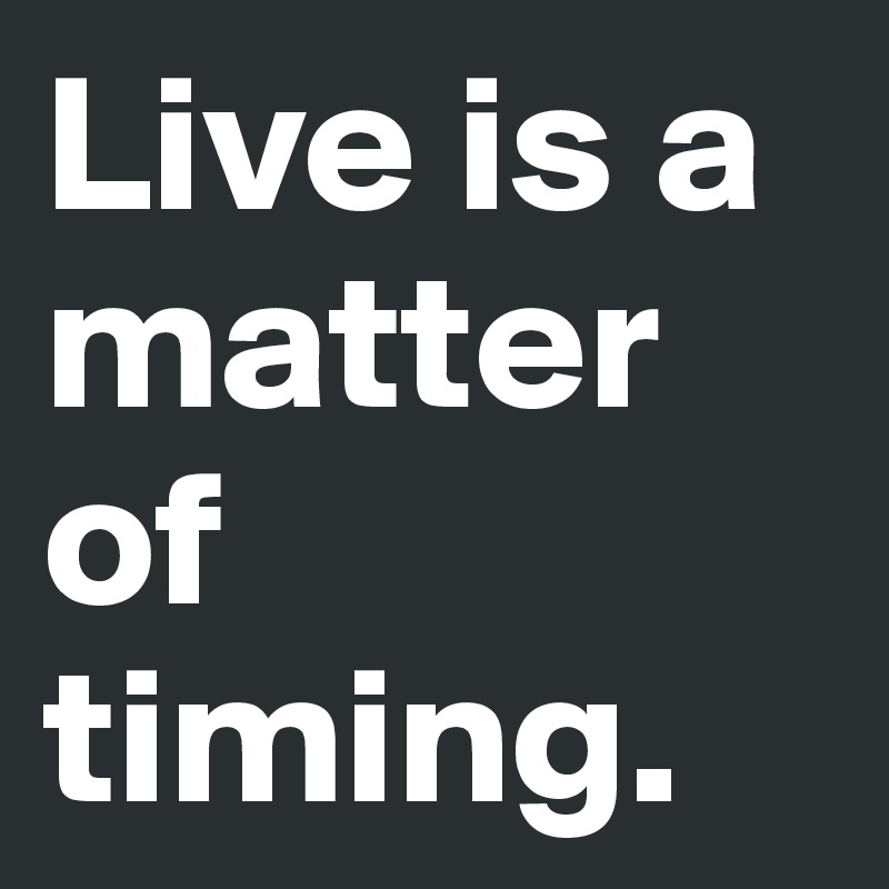 Live is a matter of timing.