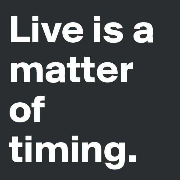 Live is a matter of timing.