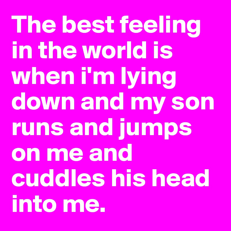 The best feeling in the world is when i'm lying down and my son runs and jumps on me and cuddles his head into me. 