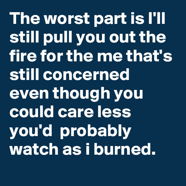 The worst part is I'll still pull you out the fire for the me that's still concerned even though you could care less you'd  probably watch as i burned.