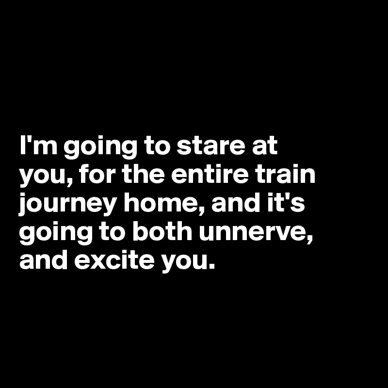 



I'm going to stare at 
you, for the entire train journey home, and it's going to both unnerve, 
and excite you. 


