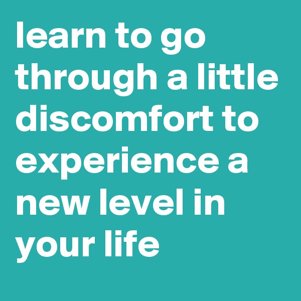 learn to go through a little discomfort to experience a new level in your life