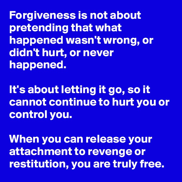 Forgiveness is not about pretending that what happened wasn't wrong, or didn't hurt, or never happened.

It's about letting it go, so it cannot continue to hurt you or control you.

When you can release your attachment to revenge or restitution, you are truly free.