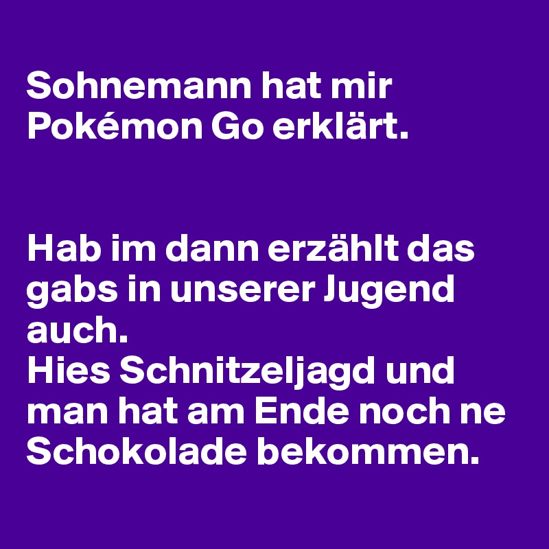 
Sohnemann hat mir Pokémon Go erklärt.


Hab im dann erzählt das gabs in unserer Jugend auch.
Hies Schnitzeljagd und man hat am Ende noch ne Schokolade bekommen.
