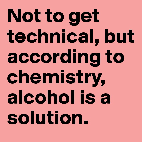 Not to get technical, but according to chemistry, alcohol is a solution.