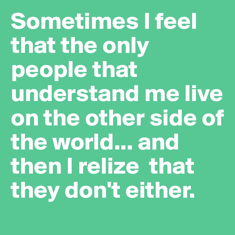 Sometimes I feel that the only people that understand me live on the other side of the world... and then I relize  that they don't either.