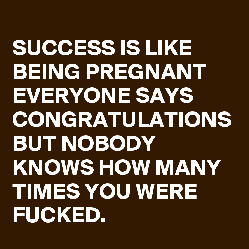 
SUCCESS IS LIKE BEING PREGNANT EVERYONE SAYS CONGRATULATIONS BUT NOBODY KNOWS HOW MANY TIMES YOU WERE FUCKED.